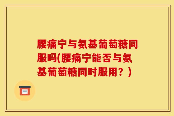 腰痛宁与氨基葡萄糖同服吗(腰痛宁能否与氨基葡萄糖同时服用?) 腰痛宁与氨基葡萄糖同服吗(腰痛宁能否与氨基葡萄糖同时服用?)