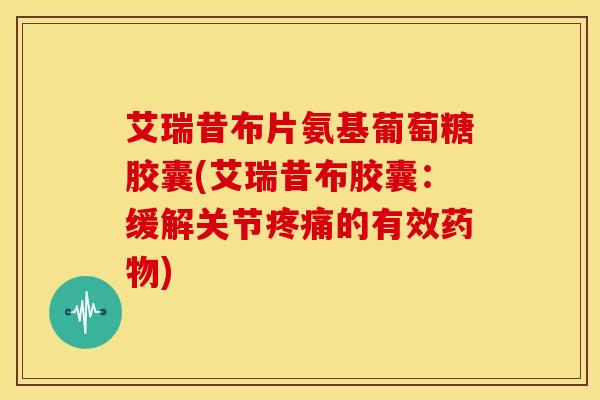 艾瑞昔布片氨基葡萄糖胶囊(艾瑞昔布胶囊:缓解关节的有效) 艾瑞昔布片氨基葡萄糖胶囊(艾瑞昔布胶囊:缓解关节的有效)