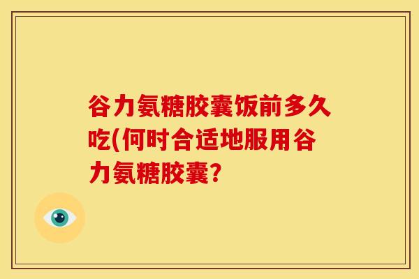 谷力氨糖胶囊饭前多久吃(何时合适地服用谷力氨糖胶囊? 谷力氨糖胶囊饭前多久吃(何时合适地服用谷力氨糖胶囊?