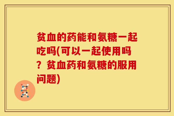 贫血的药能和氨糖一起吃吗(可以一起使用吗？贫血药和氨糖的服用问题)