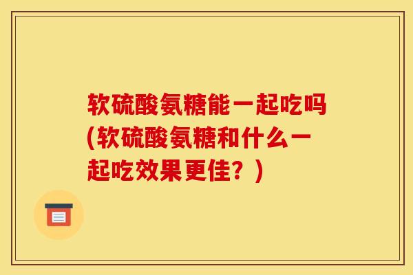 软硫酸氨糖能一起吃吗(软硫酸氨糖和什么一起吃效果更佳？)