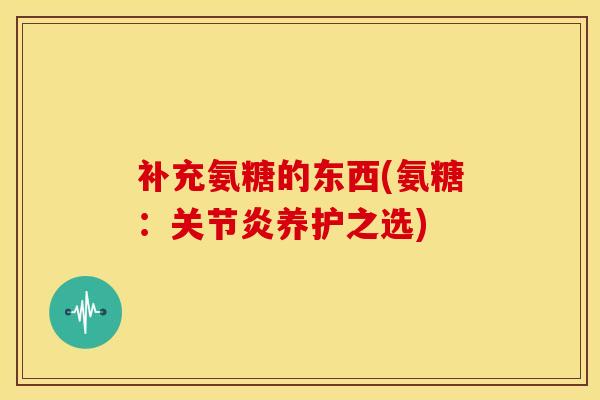 补充氨糖的东西(氨糖：关节炎养护之选)