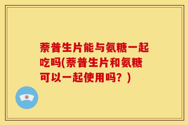 萘普生片能与氨糖一起吃吗(萘普生片和氨糖可以一起使用吗？)