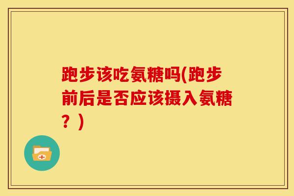 跑步该吃氨糖吗(跑步前后是否应该摄入氨糖?) 跑步该吃氨糖吗(跑步前后是否应该摄入氨糖?)