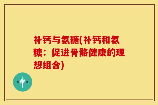 补钙与氨糖(补钙和氨糖：促进骨骼健康的理想组合)