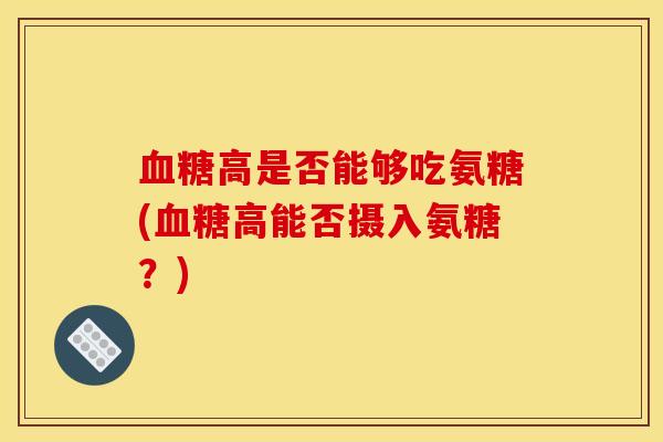 血糖高是否能够吃氨糖(血糖高能否摄入氨糖？)