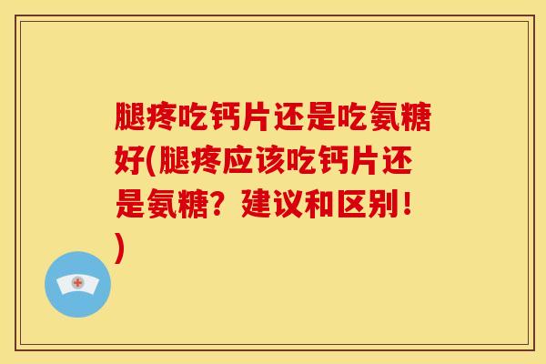 腿疼吃钙片还是吃氨糖好(腿疼应该吃钙片还是氨糖？建议和区别！)