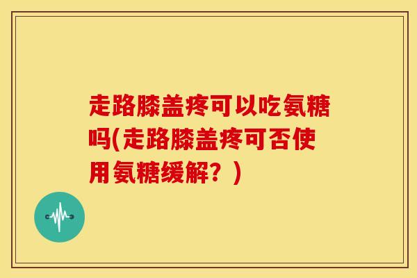 走路膝盖疼可以吃氨糖吗(走路膝盖疼可否使用氨糖缓解？)