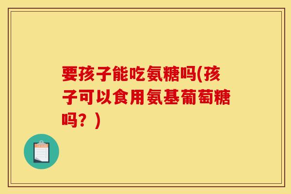 要孩子能吃氨糖吗(孩子可以食用氨基葡萄糖吗？)