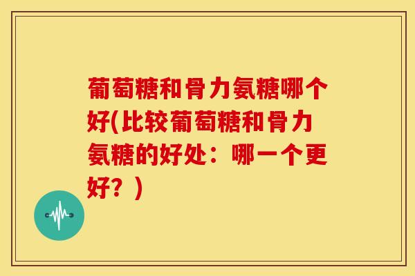 葡萄糖和骨力氨糖哪个好(比较葡萄糖和骨力氨糖的好处：哪一个更好？)