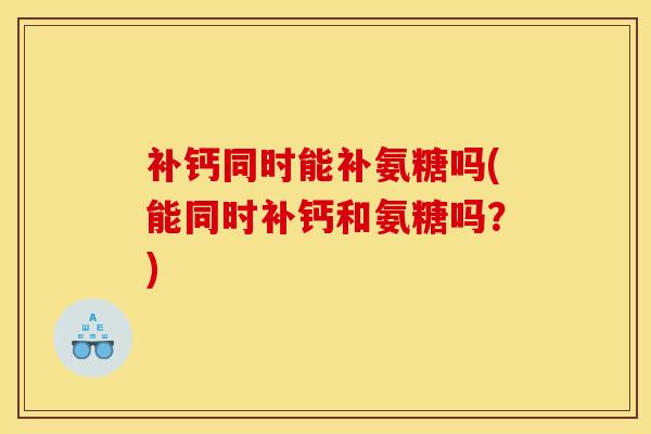 补钙同时能补氨糖吗(能同时补钙和氨糖吗？)