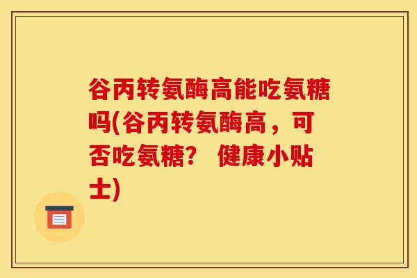 谷丙转氨酶高能吃氨糖吗(谷丙转氨酶高，可否吃氨糖？ 健康小贴士)