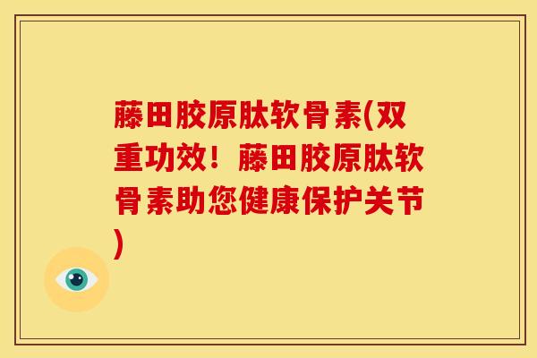藤田胶原肽软骨素(双重功效！藤田胶原肽软骨素助您健康保护关节)