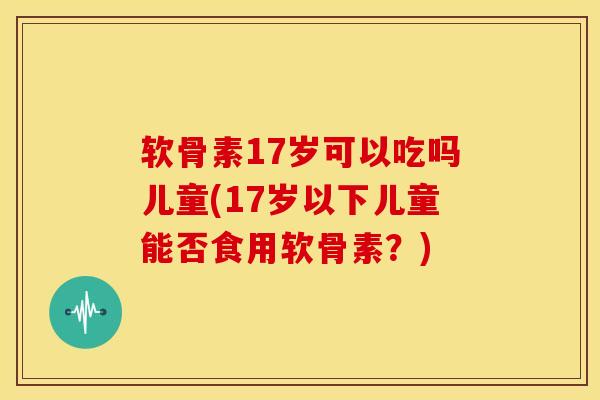 软骨素17岁可以吃吗儿童(17岁以下儿童能否食用软骨素？)