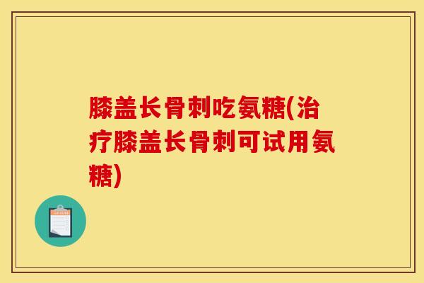 膝盖长骨刺吃氨糖(治疗膝盖长骨刺可试用氨糖)