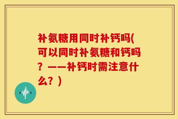 补氨糖用同时补钙吗(可以同时补氨糖和钙吗？——补钙时需注意什么？)