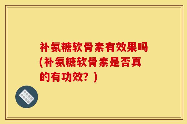 补氨糖软骨素有效果吗(补氨糖软骨素是否真的有功效?) 补氨糖软骨素有效果吗(补氨糖软骨素是否真的有功效?)