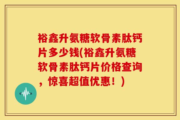 裕鑫升氨糖软骨素肽钙片多少钱(裕鑫升氨糖软骨素肽钙片价格查询，惊喜超值优惠！)