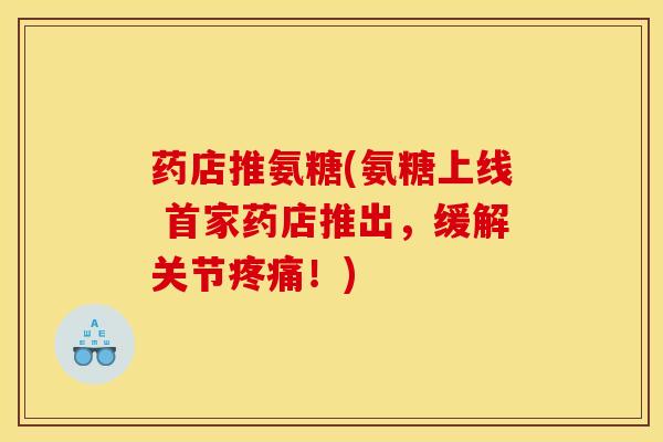 药店推氨糖(氨糖上线 首家药店推出，缓解关节疼痛！)