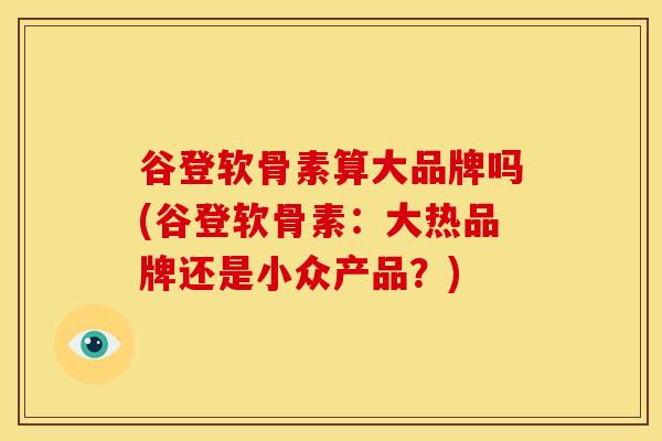 谷登软骨素算大品牌吗(谷登软骨素：大热品牌还是小众产品？)
