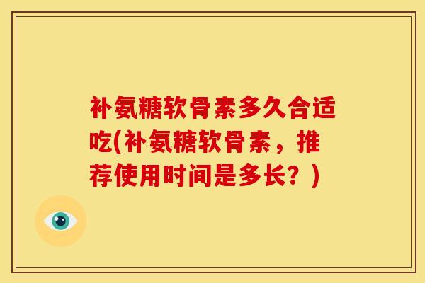补氨糖软骨素多久合适吃(补氨糖软骨素，推荐使用时间是多长？)