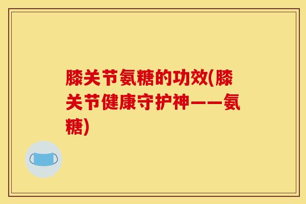 膝关节氨糖的功效(膝关节健康守护神——氨糖)