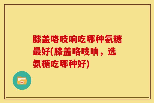 膝盖咯吱响吃哪种氨糖最好(膝盖咯吱响，选氨糖吃哪种好)