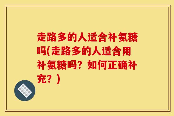 走路多的人适合补氨糖吗(走路多的人适合用补氨糖吗?如何正确补充?) 走路多的人适合补氨糖吗(走路多的人适合用补氨糖吗?如何正确补充?)