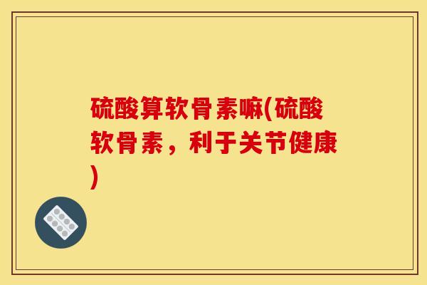 硫酸算软骨素嘛(硫酸软骨素，利于关节健康)