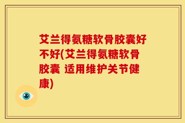 艾兰得氨糖软骨胶囊好不好(艾兰得氨糖软骨胶囊 适用维护关节健康)
