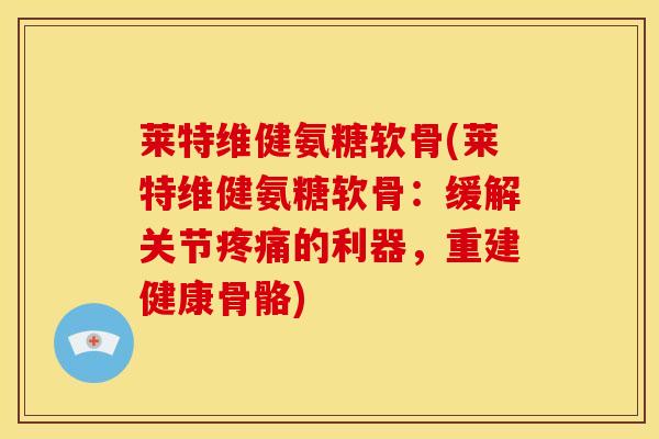 莱特维健氨糖软骨(莱特维健氨糖软骨:缓解关节的利器,重建健康骨骼) 莱特维健氨糖软骨(莱特维健氨糖软骨:缓解关节的利器,重建健康骨骼)