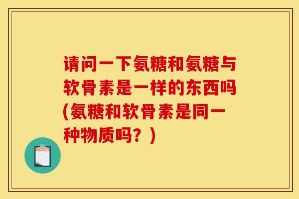 请问一下氨糖和氨糖与软骨素是一样的东西吗(氨糖和软骨素是同一种物质吗？)
