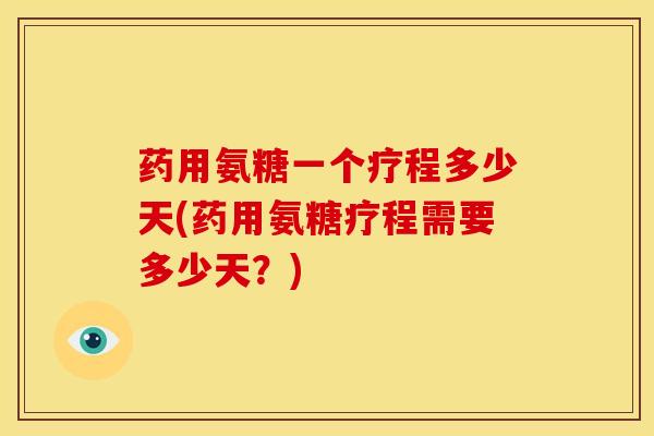 药用氨糖一个疗程多少天(药用氨糖疗程需要多少天？)