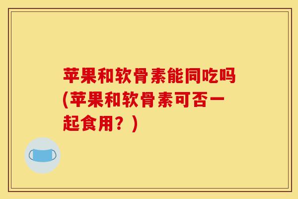 苹果和软骨素能同吃吗(苹果和软骨素可否一起食用？)