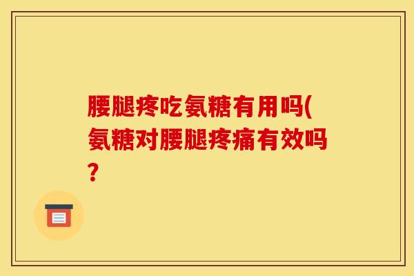 腰腿疼吃氨糖有用吗(氨糖对腰腿疼痛有效吗？