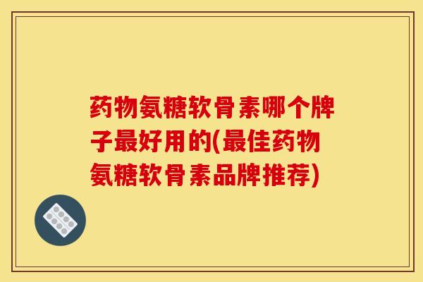 药物氨糖软骨素哪个牌子最好用的(最佳药物氨糖软骨素品牌推荐)