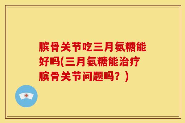膑骨关节吃三月氨糖能好吗(三月氨糖能治疗膑骨关节问题吗？)
