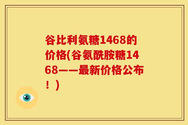 谷比利氨糖1468的价格(谷氨酰胺糖1468——新价格公布!) 谷比利氨糖1468的价格(谷氨酰胺糖1468——新价格公布!)