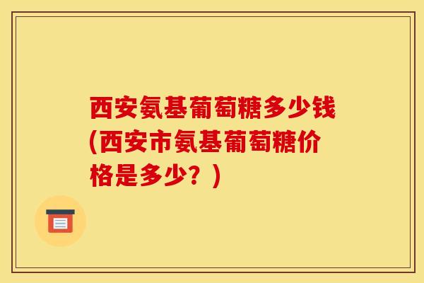 西安氨基葡萄糖多少钱(西安市氨基葡萄糖价格是多少？)
