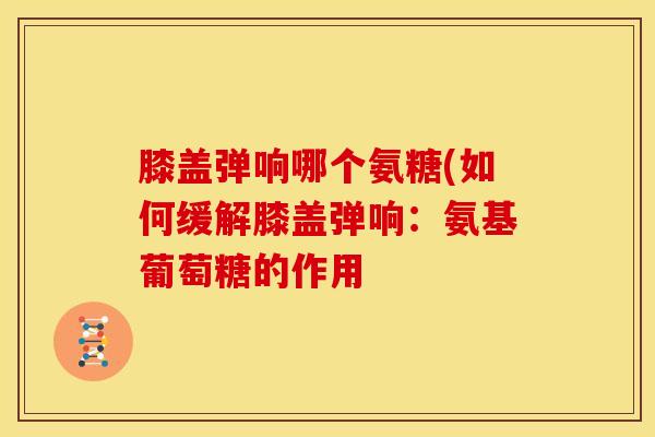 膝盖弹响哪个氨糖(如何缓解膝盖弹响:氨基葡萄糖的作用 膝盖弹响哪个氨糖(如何缓解膝盖弹响:氨基葡萄糖的作用