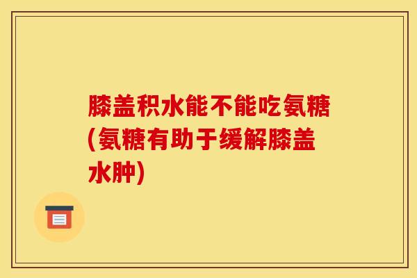 膝盖积水能不能吃氨糖(氨糖有助于缓解膝盖水肿)