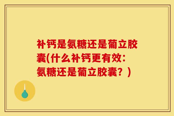 补钙是氨糖还是葡立胶囊(什么补钙更有效：氨糖还是葡立胶囊？)