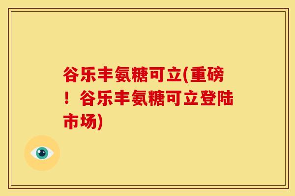 谷乐丰氨糖可立(重磅！谷乐丰氨糖可立登陆市场)