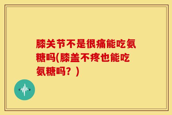 膝关节不是很痛能吃氨糖吗(膝盖不疼也能吃氨糖吗？)
