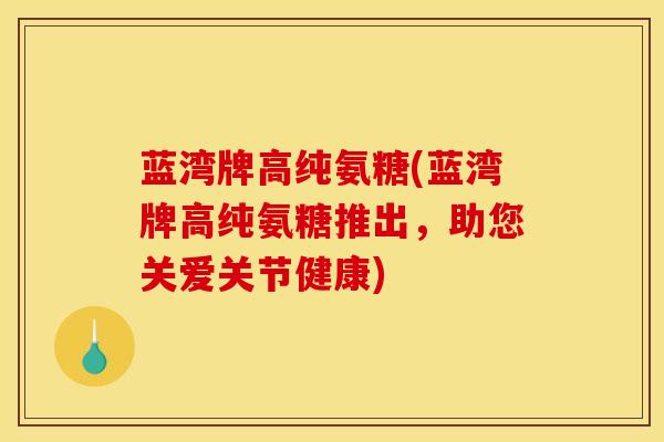 蓝湾牌高纯氨糖(蓝湾牌高纯氨糖推出，助您关爱关节健康)