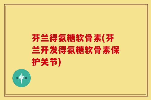 芬兰得氨糖软骨素(芬兰开发得氨糖软骨素保护关节)