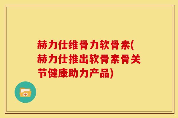 赫力仕维骨力软骨素(赫力仕推出软骨素骨关节健康助力产品)
