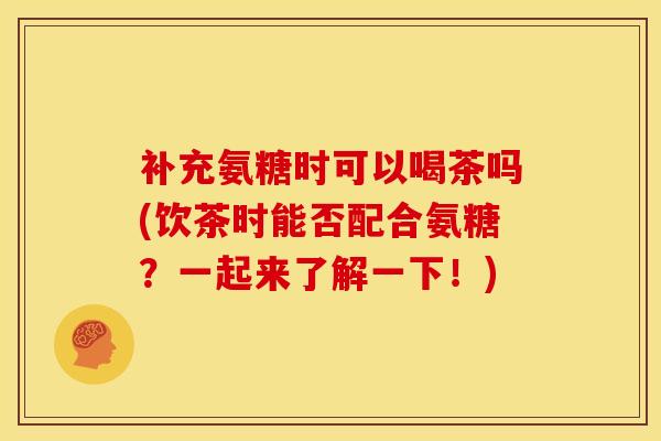 补充氨糖时可以喝茶吗(饮茶时能否配合氨糖？一起来了解一下！)