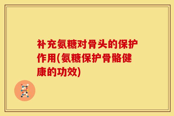 补充氨糖对骨头的保护作用(氨糖保护骨骼健康的功效)
