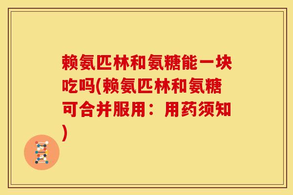 赖氨匹林和氨糖能一块吃吗(赖氨匹林和氨糖可合并服用：用药须知)